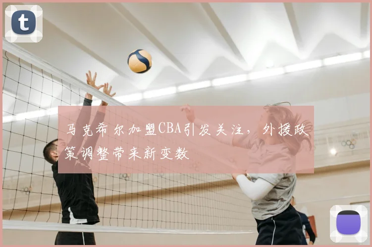 马克希尔加盟CBA引发关注，外援政策调整带来新变数