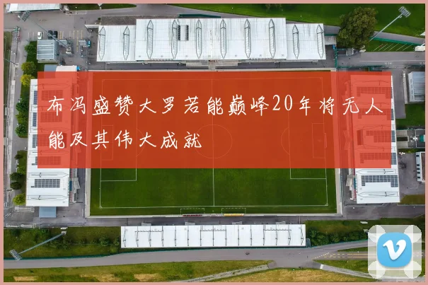 布冯盛赞大罗若能巅峰20年将无人能及其伟大成就
