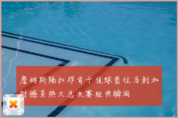 詹姆斯隔扣邓肯十佳球首位马刺加时憾负热火总决赛经典瞬间