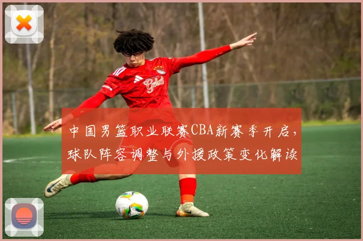 中国男篮职业联赛CBA新赛季开启,球队阵容调整与外援政策变化解读