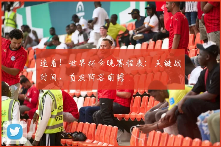 速看！世界杯今晚赛程表：关键战时间、首发阵容前瞻