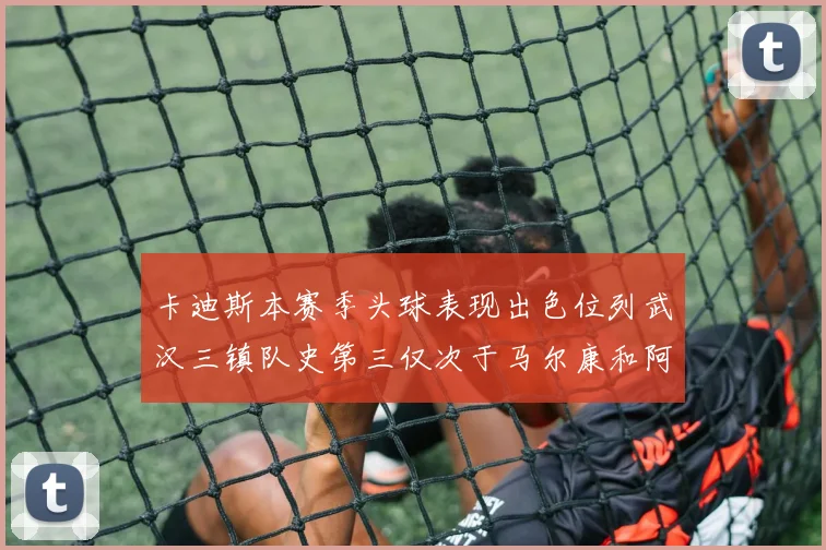 卡迪斯本赛季头球表现出色位列武汉三镇队史第三仅次于马尔康和阿齐兹
