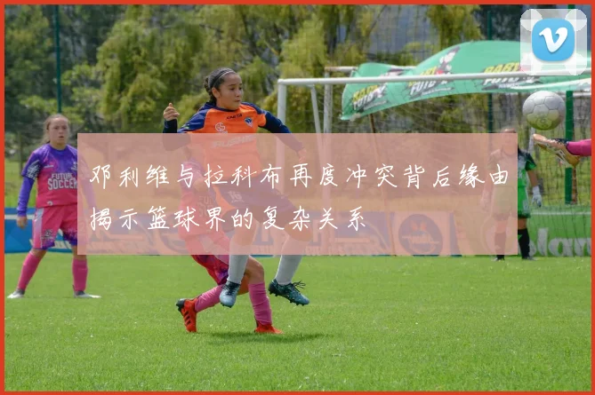 邓利维与拉科布再度冲突背后缘由揭示篮球界的复杂关系