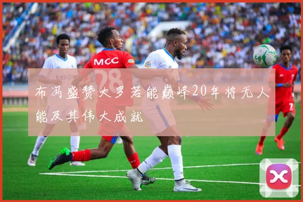 布冯盛赞大罗若能巅峰20年将无人能及其伟大成就