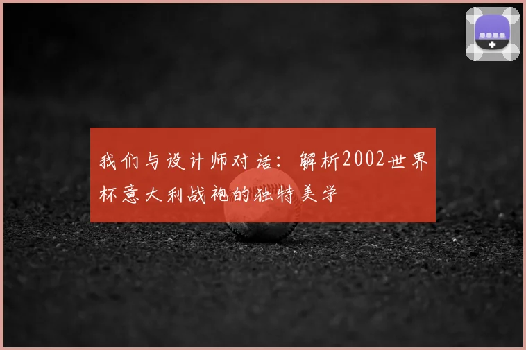 我们与设计师对话：解析2002世界杯意大利战袍的独特美学