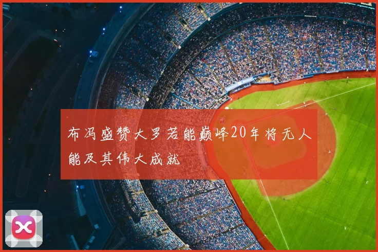 布冯盛赞大罗若能巅峰20年将无人能及其伟大成就