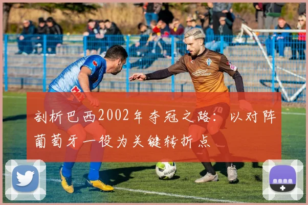 剖析巴西2002年夺冠之路:以对阵葡萄牙一役为关键转折点