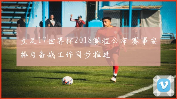 女足17世界杯2018赛程公布 赛事安排与备战工作同步推进