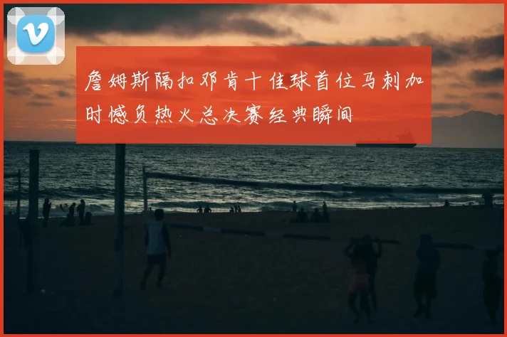 詹姆斯隔扣邓肯十佳球首位马刺加时憾负热火总决赛经典瞬间