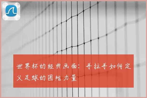 世界杯的经典画面：手拉手如何定义足球的团结力量