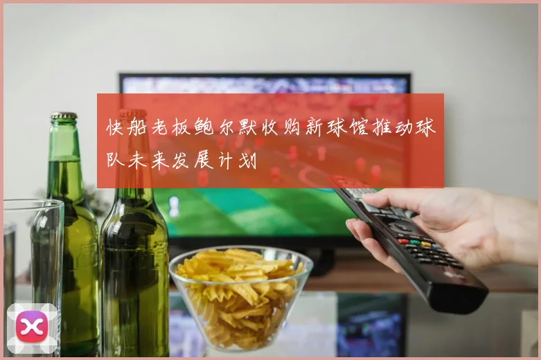 快船老板鲍尔默收购新球馆推动球队未来发展计划