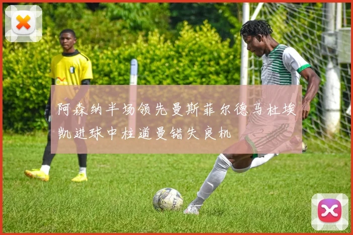 阿森纳半场领先曼斯菲尔德马杜埃凯进球中柱道曼错失良机
