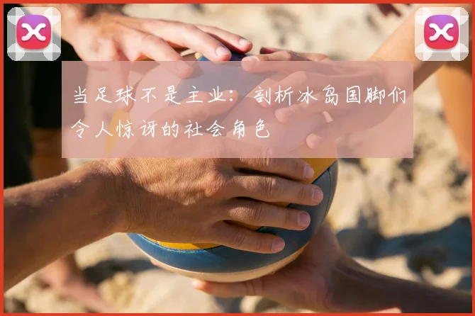 当足球不是主业:剖析冰岛国脚们令人惊讶的社会角色