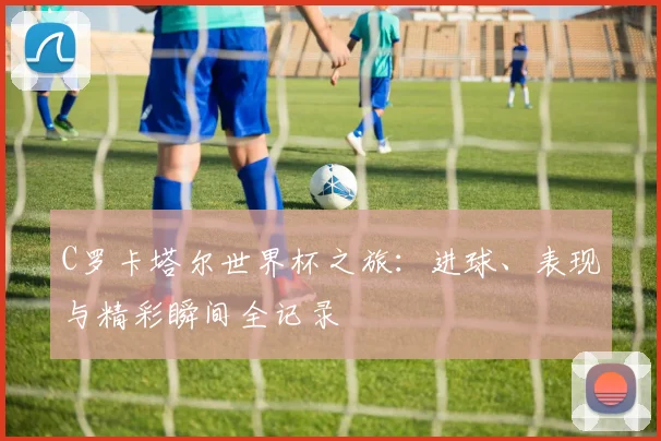 C罗卡塔尔世界杯之旅:进球、表现与精彩瞬间全记录