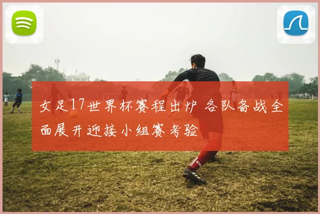 女足17世界杯赛程出炉 各队备战全面展开迎接小组赛考验