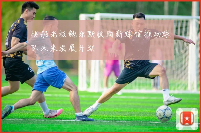 快船老板鲍尔默收购新球馆推动球队未来发展计划