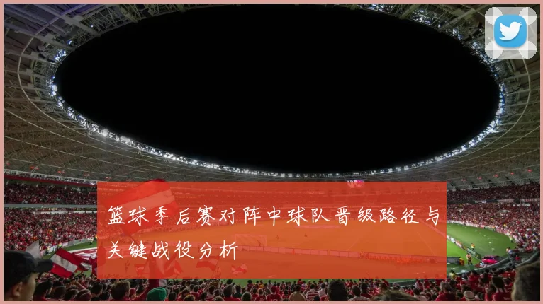 篮球季后赛对阵中球队晋级路径与关键战役分析