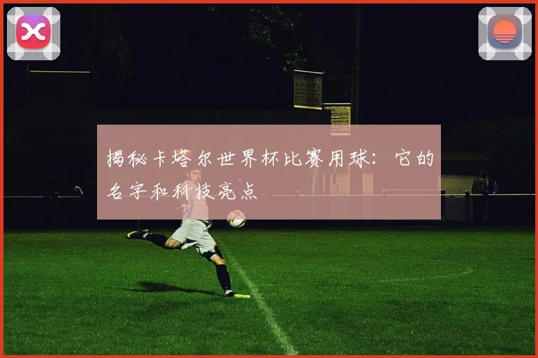 揭秘卡塔尔世界杯比赛用球:它的名字和科技亮点