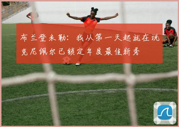 布兰登米勒：我从第一天起就在说克尼佩尔已锁定年度最佳新秀