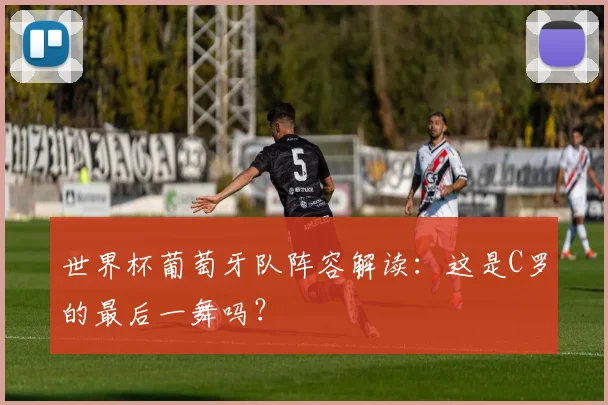 世界杯葡萄牙队阵容解读:这是C罗的最后一舞吗?