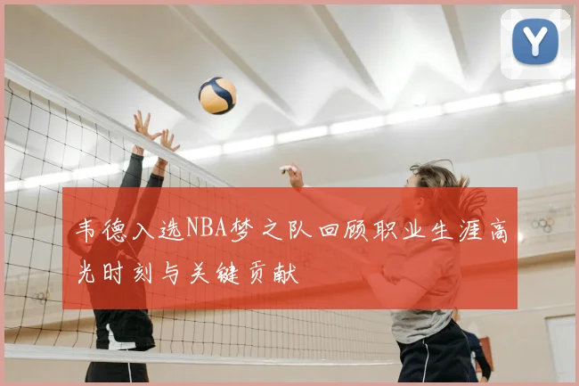 韦德入选NBA梦之队回顾职业生涯高光时刻与关键贡献