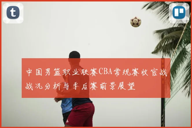 中国男篮职业联赛CBA常规赛收官战战况分析与季后赛前景展望