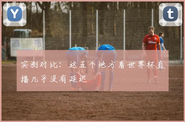 实测对比：这五个地方看世界杯直播几乎没有延迟