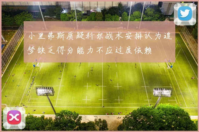 小里弗斯质疑科尔战术安排认为追梦缺乏得分能力不应过度依赖