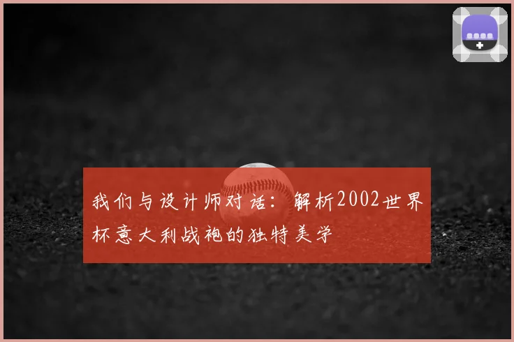 我们与设计师对话:解析2002世界杯意大利战袍的独特美学