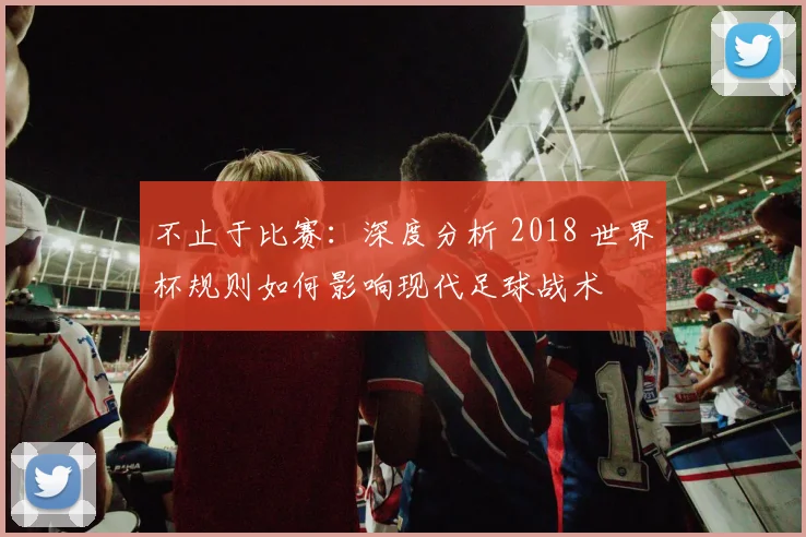 不止于比赛:深度分析 2018 世界杯规则如何影响现代足球战术