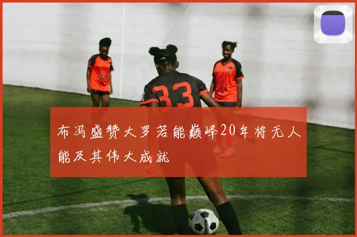 布冯盛赞大罗若能巅峰20年将无人能及其伟大成就