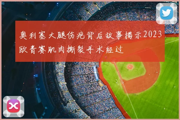 奥利塞大腿伤疤背后故事揭示2023欧青赛肌肉撕裂手术经过