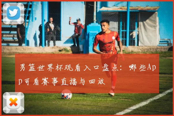 男篮世界杯观看入口盘点：哪些App可看赛事直播与回放