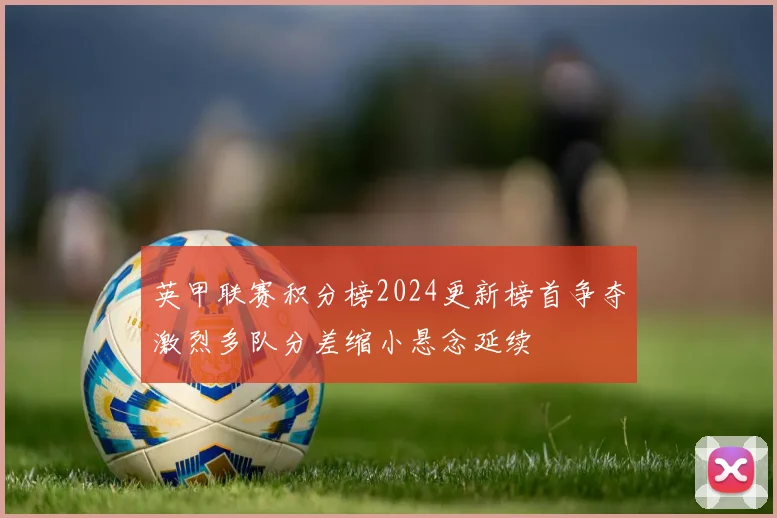 英甲联赛积分榜2024更新榜首争夺激烈多队分差缩小悬念延续