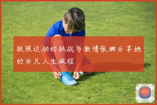 极限运动的挑战与激情张娜分享她的非凡人生旅程