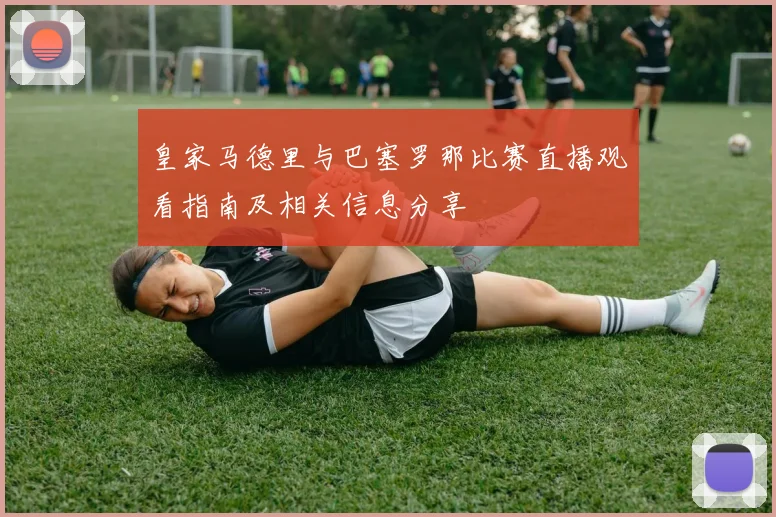 皇家马德里与巴塞罗那比赛直播观看指南及相关信息分享