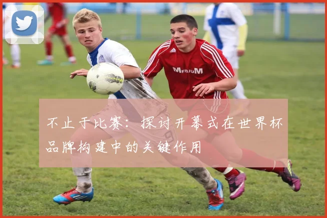 不止于比赛:探讨开幕式在世界杯品牌构建中的关键作用