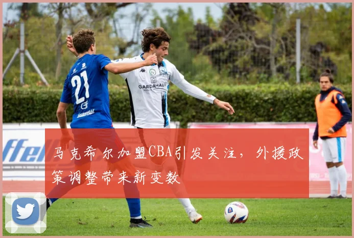 马克希尔加盟CBA引发关注，外援政策调整带来新变数