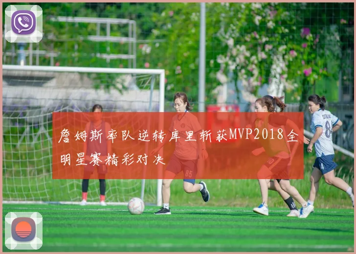 詹姆斯率队逆转库里斩获MVP2018全明星赛精彩对决