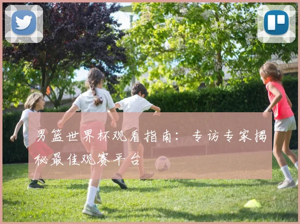 男篮世界杯观看指南:专访专家揭秘最佳观赛平台