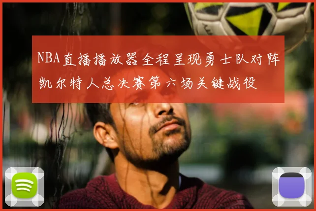 NBA直播播放器全程呈现勇士队对阵凯尔特人总决赛第六场关键战役