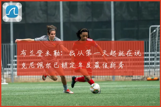 布兰登米勒：我从第一天起就在说克尼佩尔已锁定年度最佳新秀