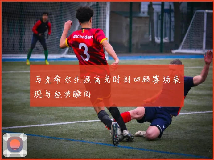 马克希尔生涯高光时刻回顾赛场表现与经典瞬间