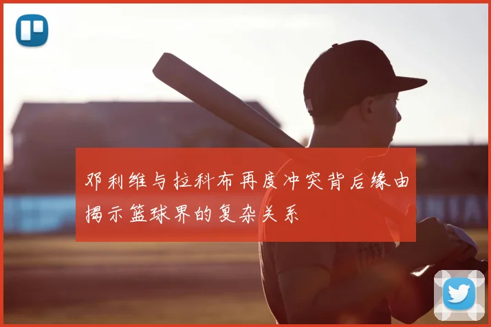 邓利维与拉科布再度冲突背后缘由揭示篮球界的复杂关系