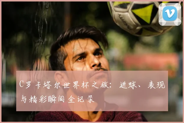 C罗卡塔尔世界杯之旅：进球、表现与精彩瞬间全记录