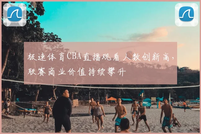 极速体育CBA直播观看人数创新高，联赛商业价值持续攀升