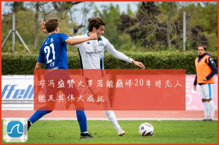 布冯盛赞大罗若能巅峰20年将无人能及其伟大成就