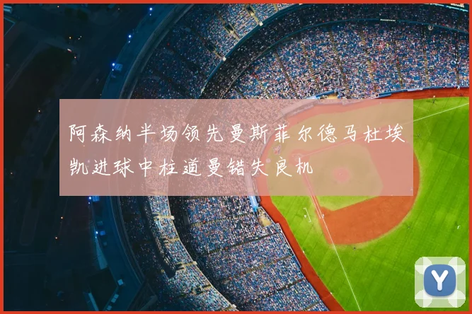 阿森纳半场领先曼斯菲尔德马杜埃凯进球中柱道曼错失良机