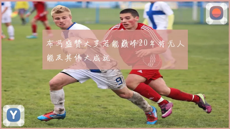 布冯盛赞大罗若能巅峰20年将无人能及其伟大成就