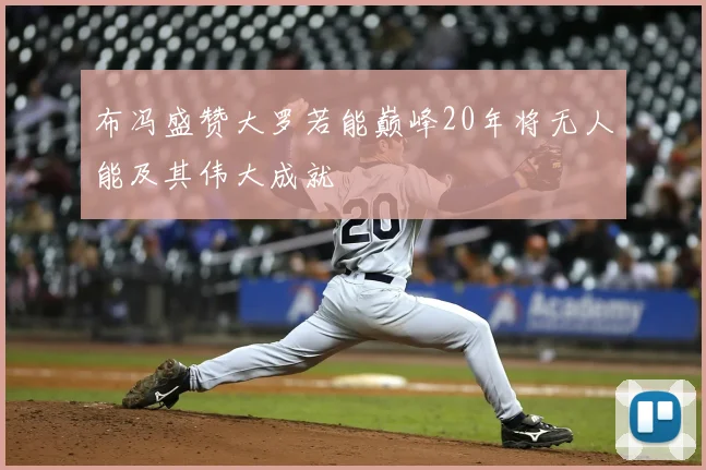 布冯盛赞大罗若能巅峰20年将无人能及其伟大成就